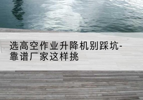 峨眉山剪叉式升降机厂家-选高空作业升降机别踩坑-靠谱厂家这样挑
