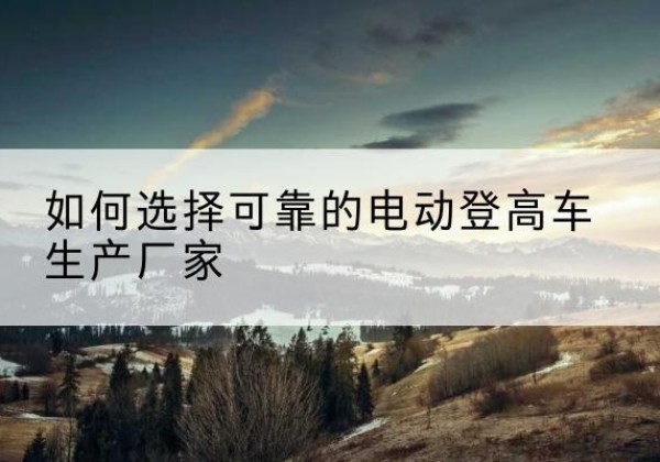 峨眉山电动登高车厂家-如何选择可靠的电动登高车生产厂家