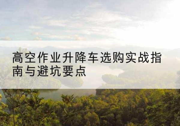 峨眉山升降车怎么选-高空作业升降车选购实战指南与避坑要点