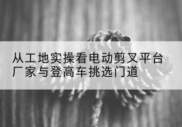 峨眉山电动剪叉升降平台厂家-从工地实操看电动剪叉平台厂家与登高车挑选门道