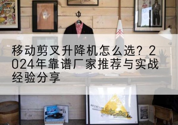 峨眉山升降平台厂家推荐-移动剪叉升降机怎么选？2024年靠谱厂家推荐与实战经验分享